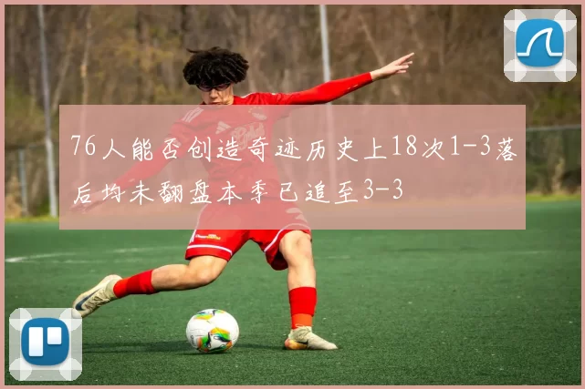 76人能否创造奇迹历史上18次1-3落后均未翻盘本季已追至3-3