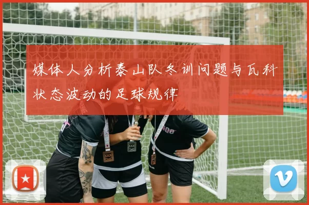 媒体人分析泰山队冬训问题与瓦科状态波动的足球规律
