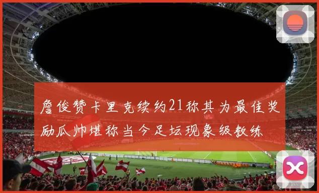 詹俊赞卡里克续约21称其为最佳奖励瓜帅堪称当今足坛现象级教练