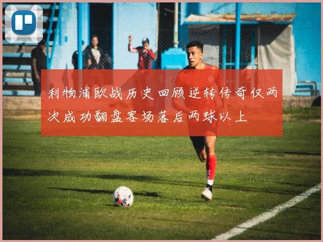 利物浦欧战历史回顾逆转传奇仅两次成功翻盘客场落后两球以上