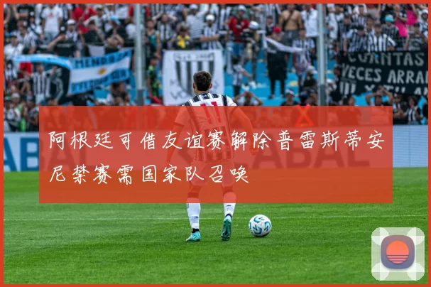 阿根廷可借友谊赛解除普雷斯蒂安尼禁赛需国家队召唤