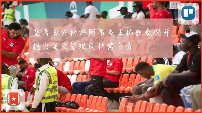 皇马旧将批评阿韦洛亚执教表现并指出高层管理同样需负责