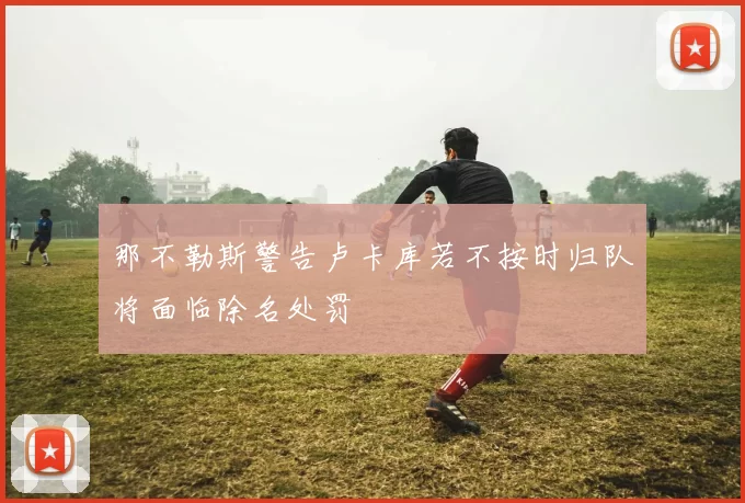 那不勒斯警告卢卡库若不按时归队将面临除名处罚