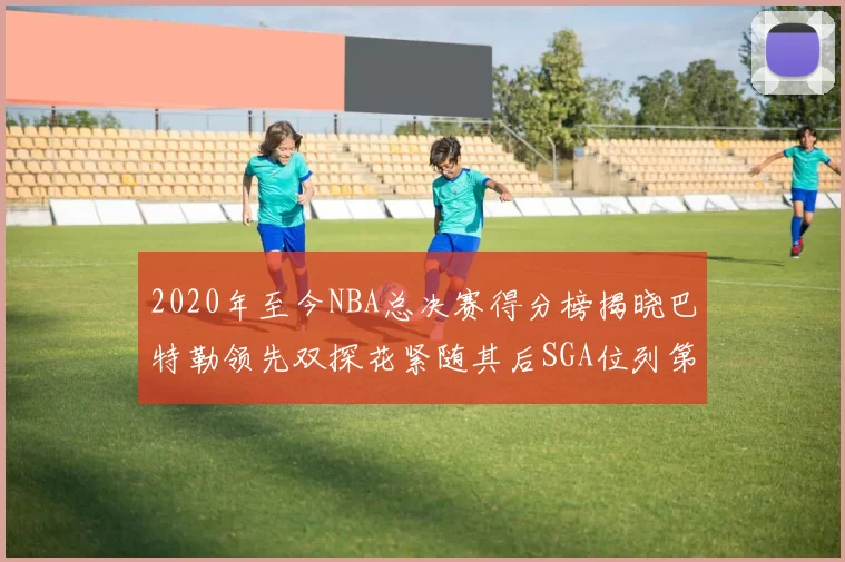 2020年至今NBA总决赛得分榜揭晓巴特勒领先双探花紧随其后SGA位列第四