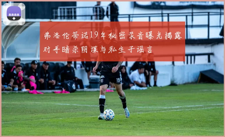 弗洛伦蒂诺19年秘密录音曝光揭露对手暗杀阴谋与私生子谣言