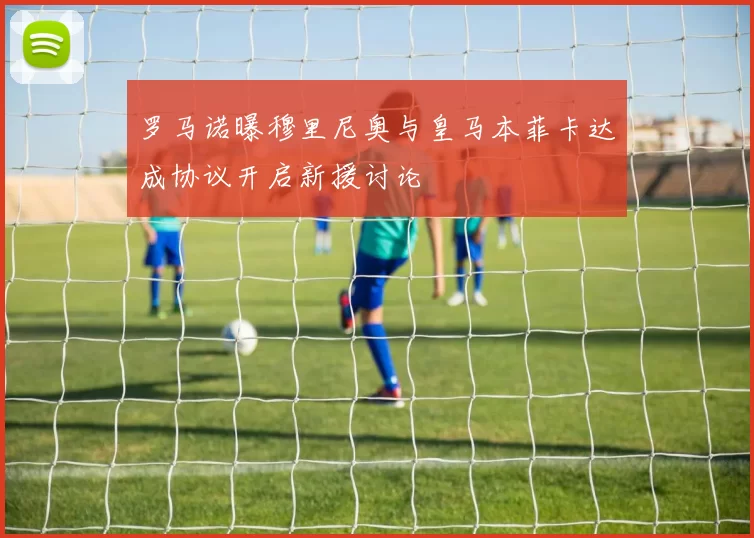 罗马诺曝穆里尼奥与皇马本菲卡达成协议开启新援讨论