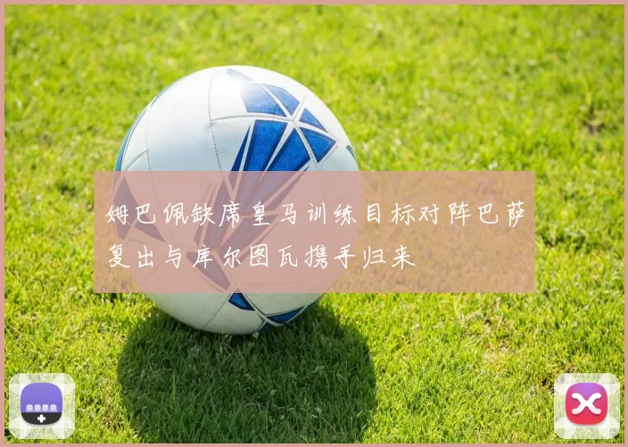 姆巴佩缺席皇马训练目标对阵巴萨复出与库尔图瓦携手归来