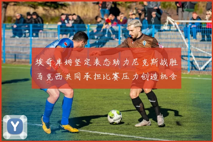 埃奇库姆坚定表态助力尼克斯战胜马克西共同承担比赛压力创造机会